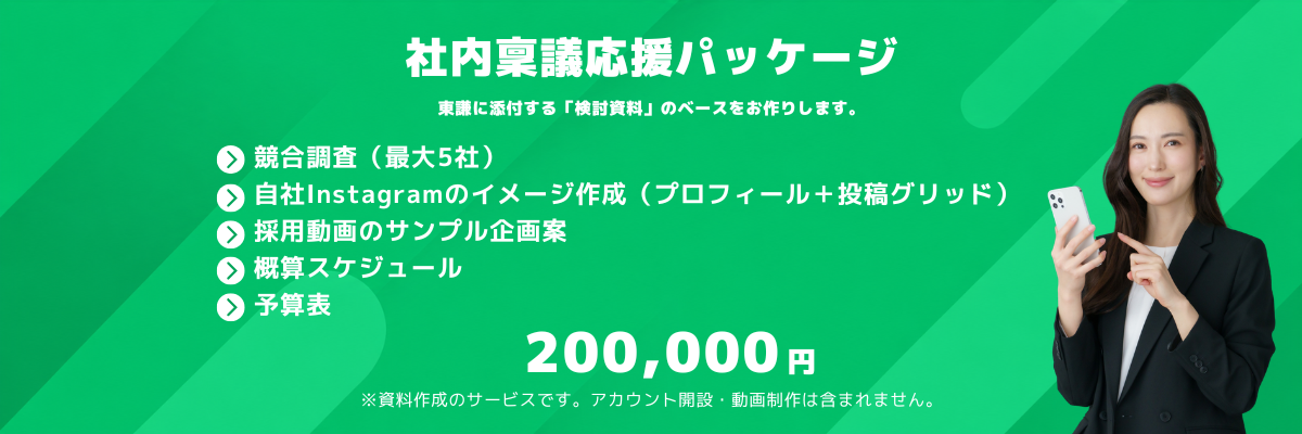 社内稟議応援パッケージ｜稟議に添付する「検討資料」のベースをお作りします。競合調査（最大5社）・自社Instagramのイメージ作成（プロフィール＋投稿グリッド）・採用動画のサンプル企画案・概算スケジュール・予算表。200,000円。※資料作成のサービスです。アカウント開設・動画制作は含まれません。